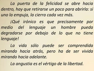 La puerta de la felicidad se abre hacia
dentro, hay que retirarse un poco para abrirla: si
uno la empuja, la cierra cada vez más.
     ¡Qué irónico es que precisamente por
medio del lenguaje un hombre pueda
degradarse por debajo de lo que no tiene
lenguaje!
     La vida sólo puede ser comprendida
mirando hacia atrás, pero ha de ser vivida
mirando hacia adelante.
     La angustia es el vértigo de la libertad.
 