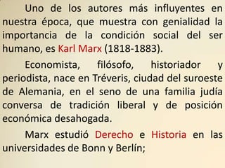 Uno de los autores más influyentes en
nuestra época, que muestra con genialidad la
importancia de la condición social del ser
humano, es Karl Marx (1818-1883).
     Economista,     filósofo,    historiador   y
periodista, nace en Tréveris, ciudad del suroeste
de Alemania, en el seno de una familia judía
conversa de tradición liberal y de posición
económica desahogada.
     Marx estudió Derecho e Historia en las
universidades de Bonn y Berlín;
 
