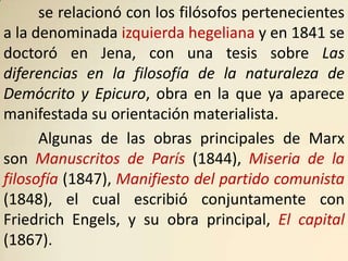 se relacionó con los filósofos pertenecientes
a la denominada izquierda hegeliana y en 1841 se
doctoró en Jena, con una tesis sobre Las
diferencias en la filosofía de la naturaleza de
Demócrito y Epicuro, obra en la que ya aparece
manifestada su orientación materialista.
      Algunas de las obras principales de Marx
son Manuscritos de París (1844), Miseria de la
filosofía (1847), Manifiesto del partido comunista
(1848), el cual escribió conjuntamente con
Friedrich Engels, y su obra principal, El capital
(1867).
 