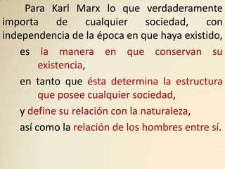 Para Karl Marx lo que verdaderamente
importa      de     cualquier    sociedad,  con
independencia de la época en que haya existido,
    es la manera en que conservan su
         existencia,
    en tanto que ésta determina la estructura
         que posee cualquier sociedad,
    y define su relación con la naturaleza,
    así como la relación de los hombres entre sí.
 