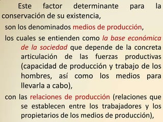 Este factor determinante          para    la
conservación de su existencia,
son los denominados medios de producción,
los cuales se entienden como la base económica
     de la sociedad que depende de la concreta
     articulación de las fuerzas productivas
    (capacidad de producción y trabajo de los
    hombres, así como los medios para
    llevarla a cabo),
con las relaciones de producción (relaciones que
     se establecen entre los trabajadores y los
     propietarios de los medios de producción),
 
