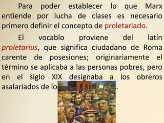 Para poder establecer lo que Marx
entiende por lucha de clases es necesario
primero definir el concepto de proletariado.
     El    vocablo      proviene    del      latín
proletarius, que significa ciudadano de Roma
carente de posesiones; originariamente el
término se aplicaba a las personas pobres, pero
en el siglo XIX designaba a los obreros
asalariados de los centros urbanos.
 