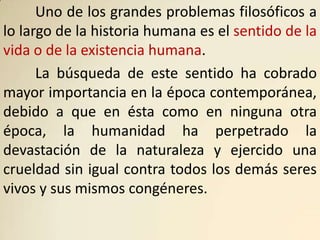 Uno de los grandes problemas filosóficos a
lo largo de la historia humana es el sentido de la
vida o de la existencia humana.
      La búsqueda de este sentido ha cobrado
mayor importancia en la época contemporánea,
debido a que en ésta como en ninguna otra
época, la humanidad ha perpetrado la
devastación de la naturaleza y ejercido una
crueldad sin igual contra todos los demás seres
vivos y sus mismos congéneres.
 