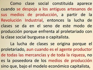 Como clase social constituida aparece
cuando se despoja a los antiguos artesanos de
sus medios de producción, a partir de la
Revolución Industrial, entonces la lucha de
clases se da en el seno de este modo de
producción porque enfrenta al proletariado con
la clase social burguesa o capitalista.
      La lucha de clases se origina porque el
proletariado, aun cuando es el agente productor
de todas las mercancías y de toda la riqueza, no
es la poseedora de los medios de producción
sino que, bajo el modelo económico capitalista,
 