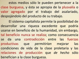 estos medios sólo le pueden pertenecer a la
clase burguesa, y ésta se apropia de la plusvalía o
valor agregado por el trabajo del asalariado,
despojándolo del producto de su trabajo.
      El sistema capitalista permite la posibilidad de
desarrollar una riqueza excedente que podría
usarse en beneficio de la humanidad, sin embargo,
tal beneficio nunca se realiza; como consecuencia
se da una contradicción entre las fuerzas
productivas que permitirían mejorar las
condiciones de vida de la clase proletaria y las
relaciones de producción que de hecho sólo
benefician a la clase burguesa.
 