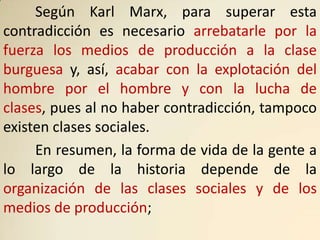 Según Karl Marx, para superar esta
contradicción es necesario arrebatarle por la
fuerza los medios de producción a la clase
burguesa y, así, acabar con la explotación del
hombre por el hombre y con la lucha de
clases, pues al no haber contradicción, tampoco
existen clases sociales.
     En resumen, la forma de vida de la gente a
lo largo de la historia depende de la
organización de las clases sociales y de los
medios de producción;
 