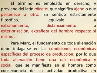El término es empleado en derecho, y
proviene del latín alienus, que significa ajeno o que
pertenece a otro. En sentido estrictamente
filosófico,                equivale                 a
extrañamiento,           distanciamiento            o
exteriorización, extrañeza del hombre respecto sí
mismo.
      Para Marx, el fundamento de toda alienación
debe indagarse en las condiciones económicas
específicas del proceso de producción; por lo que
toda alienación tiene una raíz económica y
social, que se manifiesta en el hombre como
consecuencia de su actividad productiva en
 