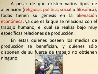 A pesar de que existen varios tipos de
alienación (religiosa, política, social o filosófica),
todas tienen su génesis en la alienación
económica, ya que es la que se relaciona con el
trabajo humano, el cual se realiza bajo muy
específicas relaciones de producción.
     En éstas quienes poseen los medios de
producción se benefician, y quienes sólo
disponen de su fuerza de trabajo no obtienen
ninguno.
 