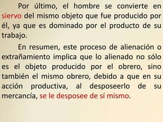 Por último, el hombre se convierte en
siervo del mismo objeto que fue producido por
él, ya que es dominado por el producto de su
trabajo.
     En resumen, este proceso de alienación o
extrañamiento implica que lo alienado no sólo
es el objeto producido por el obrero, sino
también el mismo obrero, debido a que en su
acción productiva, al desposeerlo de su
mercancía, se le desposee de sí mismo.
 