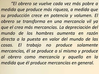 “El obrero se vuelve cada vez más pobre a
medida que produce más riqueza, a medida que
su producción crece en potencia y volumen. El
obrero se transforma en una mercancía vil ya
que el crea más mercancías. La depreciación del
mundo de los hombres aumenta en razón
directa a la puesta en valor del mundo de las
cosas. El trabajo no produce solamente
mercancías, él se produce a sí mismo y produce
al obrero como mercancía y aquello en la
medida que él produce mercancías en general.
 