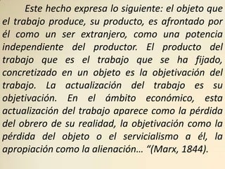 Este hecho expresa lo siguiente: el objeto que
el trabajo produce, su producto, es afrontado por
él como un ser extranjero, como una potencia
independiente del productor. El producto del
trabajo que es el trabajo que se ha fijado,
concretizado en un objeto es la objetivación del
trabajo. La actualización del trabajo es su
objetivación. En el ámbito económico, esta
actualización del trabajo aparece como la pérdida
del obrero de su realidad, la objetivación como la
pérdida del objeto o el servicialismo a él, la
apropiación como la alienación… “(Marx, 1844).
 
