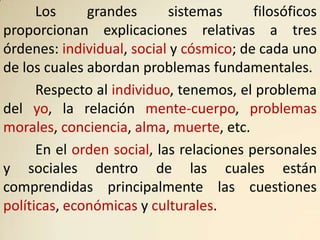 Los     grandes       sistemas      filosóficos
proporcionan explicaciones relativas a tres
órdenes: individual, social y cósmico; de cada uno
de los cuales abordan problemas fundamentales.
      Respecto al individuo, tenemos, el problema
del yo, la relación mente-cuerpo, problemas
morales, conciencia, alma, muerte, etc.
      En el orden social, las relaciones personales
y sociales dentro de las cuales están
comprendidas principalmente las cuestiones
políticas, económicas y culturales.
 