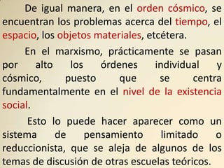 De igual manera, en el orden cósmico, se
encuentran los problemas acerca del tiempo, el
espacio, los objetos materiales, etcétera.
     En el marxismo, prácticamente se pasan
por     alto    los    órdenes     individual    y
cósmico,       puesto      que      se      centra
fundamentalmente en el nivel de la existencia
social.
      Esto lo puede hacer aparecer como un
sistema      de     pensamiento      limitado    o
reduccionista, que se aleja de algunos de los
temas de discusión de otras escuelas teóricos.
 