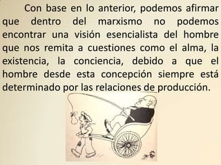 Con base en lo anterior, podemos afirmar
que dentro del marxismo no podemos
encontrar una visión esencialista del hombre
que nos remita a cuestiones como el alma, la
existencia, la conciencia, debido a que el
hombre desde esta concepción siempre está
determinado por las relaciones de producción.
 