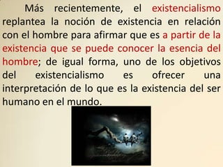 Más recientemente, el existencialismo
replantea la noción de existencia en relación
con el hombre para afirmar que es a partir de la
existencia que se puede conocer la esencia del
hombre; de igual forma, uno de los objetivos
del    existencialismo    es     ofrecer     una
interpretación de lo que es la existencia del ser
humano en el mundo.
 