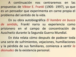 A continuación nos centraremos en las
propuestas de Viktor E. Frankl (1905- 1997), ya que
es un pensador que experimenta en carne propia el
problema del sentido de la vida.
      En su obra autobiográfica El hombre en busca
de sentido, Frankl narra su experiencia como
prisionero en el campo de concentración de
Auschwitz durante la Segunda Guerra Mundial.
      En ésta relata cómo después de padecer toda
una serie de sufrimientos, vejaciones, humillaciones
y la pérdida de sus familiares, comienza a sentir la
desnudez de la existencia personal.
 
