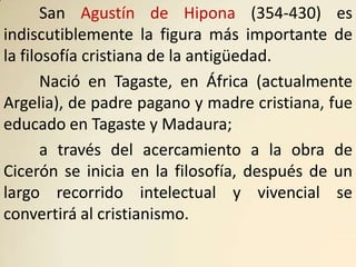 San Agustín de Hipona (354-430) es
indiscutiblemente la figura más importante de
la filosofía cristiana de la antigüedad.
       Nació en Tagaste, en África (actualmente
Argelia), de padre pagano y madre cristiana, fue
educado en Tagaste y Madaura;
       a través del acercamiento a la obra de
Cicerón se inicia en la filosofía, después de un
largo recorrido intelectual y vivencial se
convertirá al cristianismo.
 