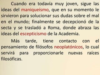 Cuando era todavía muy joven, sigue las
ideas del maniqueísmo, que en su momento le
sirvieron para solucionar sus dudas sobre el mal
en el mundo; finalmente se decepcionó de la
secta y se trasladó a Roma, donde abraza las
ideas del escepticismo de la Academia.
      Más tarde, tiene contacto con el
pensamiento de filósofos neoplatónicos, lo cual
servirá para proporcionarle nuevas raíces
filosóficas.
 