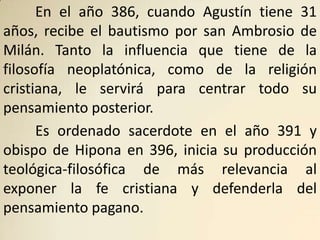 En el año 386, cuando Agustín tiene 31
años, recibe el bautismo por san Ambrosio de
Milán. Tanto la influencia que tiene de la
filosofía neoplatónica, como de la religión
cristiana, le servirá para centrar todo su
pensamiento posterior.
      Es ordenado sacerdote en el año 391 y
obispo de Hipona en 396, inicia su producción
teológica-filosófica de más relevancia al
exponer la fe cristiana y defenderla del
pensamiento pagano.
 