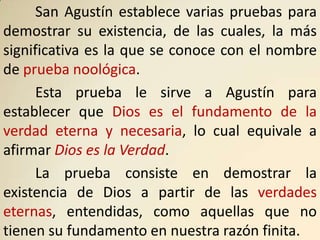 San Agustín establece varias pruebas para
demostrar su existencia, de las cuales, la más
significativa es la que se conoce con el nombre
de prueba noológica.
      Esta prueba le sirve a Agustín para
establecer que Dios es el fundamento de la
verdad eterna y necesaria, lo cual equivale a
afirmar Dios es la Verdad.
      La prueba consiste en demostrar la
existencia de Dios a partir de las verdades
eternas, entendidas, como aquellas que no
tienen su fundamento en nuestra razón finita.
 