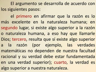 El argumento se desarrolla de acuerdo con
los siguientes pasos:
      el primero en afirmar que la razón es lo
más excelente en la naturaleza humana; en
segundo lugar, si existe algo superior a la razón
o naturaleza humana, a eso hay que llamarle
Dios; tercero, resulta que sí existe algo superior
a la razón (por ejemplo, las verdades
matemáticas no dependen de nuestra facultad
racional y su verdad debe estar fundamentada
en una verdad superior); cuarto, la verdad es
algo superior a nuestra naturaleza.
 