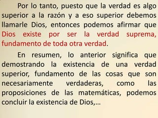 Por lo tanto, puesto que la verdad es algo
superior a la razón y a eso superior debemos
llamarle Dios, entonces podemos afirmar que
Dios existe por ser la verdad suprema,
fundamento de toda otra verdad.
     En resumen, lo anterior significa que
demostrando la existencia de una verdad
superior, fundamento de las cosas que son
necesariamente        verdaderas,  como      las
proposiciones de las matemáticas, podemos
concluir la existencia de Dios,…
 