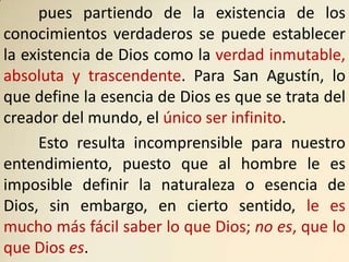 pues partiendo de la existencia de los
conocimientos verdaderos se puede establecer
la existencia de Dios como la verdad inmutable,
absoluta y trascendente. Para San Agustín, lo
que define la esencia de Dios es que se trata del
creador del mundo, el único ser infinito.
     Esto resulta incomprensible para nuestro
entendimiento, puesto que al hombre le es
imposible definir la naturaleza o esencia de
Dios, sin embargo, en cierto sentido, le es
mucho más fácil saber lo que Dios; no es, que lo
que Dios es.
 