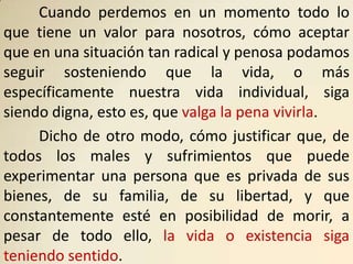 Cuando perdemos en un momento todo lo
que tiene un valor para nosotros, cómo aceptar
que en una situación tan radical y penosa podamos
seguir sosteniendo que la vida, o más
específicamente nuestra vida individual, siga
siendo digna, esto es, que valga la pena vivirla.
     Dicho de otro modo, cómo justificar que, de
todos los males y sufrimientos que puede
experimentar una persona que es privada de sus
bienes, de su familia, de su libertad, y que
constantemente esté en posibilidad de morir, a
pesar de todo ello, la vida o existencia siga
teniendo sentido.
 