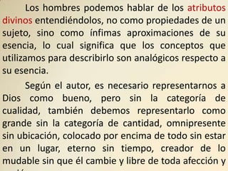 Los hombres podemos hablar de los atributos
divinos entendiéndolos, no como propiedades de un
sujeto, sino como ínfimas aproximaciones de su
esencia, lo cual significa que los conceptos que
utilizamos para describirlo son analógicos respecto a
su esencia.
       Según el autor, es necesario representarnos a
Dios como bueno, pero sin la categoría de
cualidad, también debemos representarlo como
grande sin la categoría de cantidad, omnipresente
sin ubicación, colocado por encima de todo sin estar
en un lugar, eterno sin tiempo, creador de lo
mudable sin que él cambie y libre de toda afección y
 