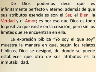 De Dios podemos decir que es
infinitamente perfecto y eterno, además de que
sus atributos esenciales son el Ser, el Bien, la
Verdad y el Amor; es por eso que Dios es todo
lo positivo que existe en la creación, pero sin los
límites que se encuentran en ella.
      La expresión bíblica “Yo soy el que soy”
muestra la manera en que, según los relatos
bíblicos, Dios se designó, de donde se puede
establecer que otro de sus atributos es la
inmutabilidad.
 