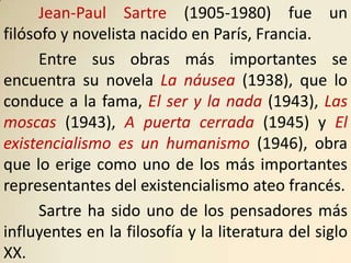 Jean-Paul Sartre (1905-1980) fue un
filósofo y novelista nacido en París, Francia.
      Entre sus obras más importantes se
encuentra su novela La náusea (1938), que lo
conduce a la fama, El ser y la nada (1943), Las
moscas (1943), A puerta cerrada (1945) y El
existencialismo es un humanismo (1946), obra
que lo erige como uno de los más importantes
representantes del existencialismo ateo francés.
      Sartre ha sido uno de los pensadores más
influyentes en la filosofía y la literatura del siglo
XX.
 