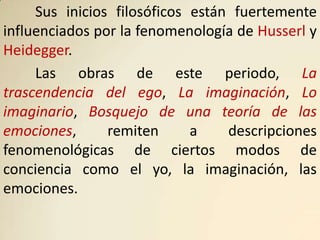 Sus inicios filosóficos están fuertemente
influenciados por la fenomenología de Husserl y
Heidegger.
     Las obras de este periodo, La
trascendencia del ego, La imaginación, Lo
imaginario, Bosquejo de una teoría de las
emociones,      remiten      a    descripciones
fenomenológicas de ciertos modos de
conciencia como el yo, la imaginación, las
emociones.
 
