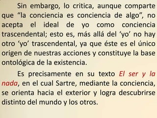 Sin embargo, lo critica, aunque comparte
que “la conciencia es conciencia de algo”, no
acepta el ideal de yo como conciencia
trascendental; esto es, más allá del ‘yo’ no hay
otro ‘yo’ trascendental, ya que éste es el único
origen de nuestras acciones y constituye la base
ontológica de la existencia.
      Es precisamente en su texto El ser y la
nada, en el cual Sartre, mediante la conciencia,
se orienta hacia el exterior y logra descubrirse
distinto del mundo y los otros.
 
