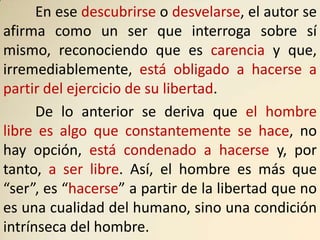 En ese descubrirse o desvelarse, el autor se
afirma como un ser que interroga sobre sí
mismo, reconociendo que es carencia y que,
irremediablemente, está obligado a hacerse a
partir del ejercicio de su libertad.
      De lo anterior se deriva que el hombre
libre es algo que constantemente se hace, no
hay opción, está condenado a hacerse y, por
tanto, a ser libre. Así, el hombre es más que
“ser”, es “hacerse” a partir de la libertad que no
es una cualidad del humano, sino una condición
intrínseca del hombre.
 