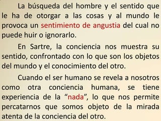 La búsqueda del hombre y el sentido que
le ha de otorgar a las cosas y al mundo le
provoca un sentimiento de angustia del cual no
puede huir o ignorarlo.
     En Sartre, la conciencia nos muestra su
sentido, confrontado con lo que son los objetos
del mundo y el conocimiento del otro.
     Cuando el ser humano se revela a nosotros
como otra conciencia humana, se tiene
experiencia de la “nada”, lo que nos permite
percatarnos que somos objeto de la mirada
atenta de la conciencia del otro.
 