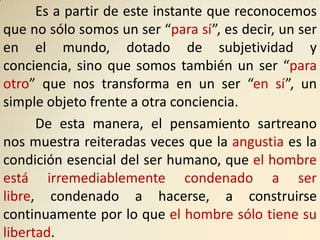 Es a partir de este instante que reconocemos
que no sólo somos un ser “para sí”, es decir, un ser
en el mundo, dotado de subjetividad y
conciencia, sino que somos también un ser “para
otro” que nos transforma en un ser “en sí”, un
simple objeto frente a otra conciencia.
      De esta manera, el pensamiento sartreano
nos muestra reiteradas veces que la angustia es la
condición esencial del ser humano, que el hombre
está irremediablemente condenado a ser
libre, condenado a hacerse, a construirse
continuamente por lo que el hombre sólo tiene su
libertad.
 