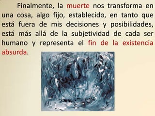 Finalmente, la muerte nos transforma en
una cosa, algo fijo, establecido, en tanto que
está fuera de mis decisiones y posibilidades,
está más allá de la subjetividad de cada ser
humano y representa el fin de la existencia
absurda.
 