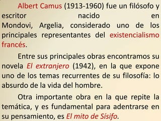 Albert Camus (1913-1960) fue un filósofo y
escritor                nacido               en
Mondovi, Argelia, considerado uno de los
principales representantes del existencialismo
francés.
     Entre sus principales obras encontramos su
novela El extranjero (1942), en la que expone
uno de los temas recurrentes de su filosofía: lo
absurdo de la vida del hombre.
     Otra importante obra en la que repite la
temática, y es fundamental para adentrarse en
su pensamiento, es El mito de Sísifo.
 