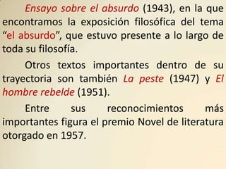 Ensayo sobre el absurdo (1943), en la que
encontramos la exposición filosófica del tema
“el absurdo”, que estuvo presente a lo largo de
toda su filosofía.
     Otros textos importantes dentro de su
trayectoria son también La peste (1947) y El
hombre rebelde (1951).
     Entre      sus    reconocimientos      más
importantes figura el premio Novel de literatura
otorgado en 1957.
 