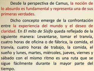 Desde la perspectiva de Camus, la noción de
lo absurdo es fundamental y representa una de sus
primeras verdades.
      Dicho concepto emerge de la confrontación
entre la experiencia del mundo y el deseo de
claridad. En El mito de Sísifo queda reflejado de la
siguiente manera: Levantarse, tomar el tranvía,
cuatro horas de oficina o de fábrica, la comida, el
tranvía, cuatro horas de trabajo, la comida, el
sueño y lunes, martes, miércoles, jueves, viernes y
sábado con el mismo ritmo es una ruta que se
sigue fácilmente durante la mayor parte del
tiempo.
 