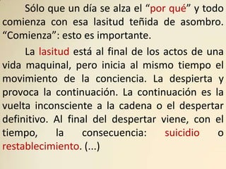Sólo que un día se alza el “por qué” y todo
comienza con esa lasitud teñida de asombro.
“Comienza”: esto es importante.
     La lasitud está al final de los actos de una
vida maquinal, pero inicia al mismo tiempo el
movimiento de la conciencia. La despierta y
provoca la continuación. La continuación es la
vuelta inconsciente a la cadena o el despertar
definitivo. Al final del despertar viene, con el
tiempo,      la   consecuencia:      suicidio   o
restablecimiento. (...)
 