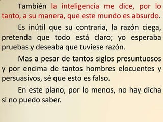 También la inteligencia me dice, por lo
tanto, a su manera, que este mundo es absurdo.
     Es inútil que su contraria, la razón ciega,
pretenda que todo está claro; yo esperaba
pruebas y deseaba que tuviese razón.
     Mas a pesar de tantos siglos presuntuosos
y por encima de tantos hombres elocuentes y
persuasivos, sé que esto es falso.
     En este plano, por lo menos, no hay dicha
si no puedo saber.
 