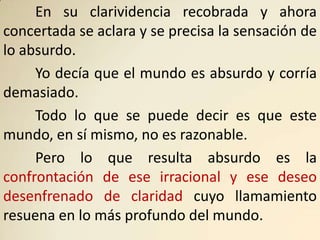 En su clarividencia recobrada y ahora
concertada se aclara y se precisa la sensación de
lo absurdo.
     Yo decía que el mundo es absurdo y corría
demasiado.
     Todo lo que se puede decir es que este
mundo, en sí mismo, no es razonable.
     Pero lo que resulta absurdo es la
confrontación de ese irracional y ese deseo
desenfrenado de claridad cuyo llamamiento
resuena en lo más profundo del mundo.
 