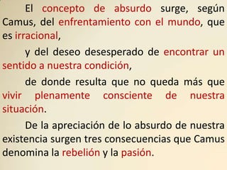 El concepto de absurdo surge, según
Camus, del enfrentamiento con el mundo, que
es irracional,
      y del deseo desesperado de encontrar un
sentido a nuestra condición,
      de donde resulta que no queda más que
vivir plenamente consciente de nuestra
situación.
      De la apreciación de lo absurdo de nuestra
existencia surgen tres consecuencias que Camus
denomina la rebelión y la pasión.
 