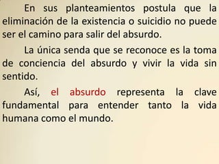 En sus planteamientos postula que la
eliminación de la existencia o suicidio no puede
ser el camino para salir del absurdo.
     La única senda que se reconoce es la toma
de conciencia del absurdo y vivir la vida sin
sentido.
     Así, el absurdo representa la clave
fundamental para entender tanto la vida
humana como el mundo.
 