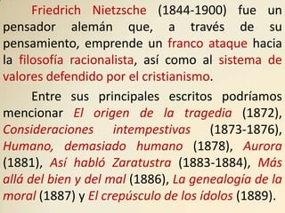 Friedrich Nietzsche (1844-1900) fue un
pensador alemán que, a través de su
pensamiento, emprende un franco ataque hacia
la filosofía racionalista, así como al sistema de
valores defendido por el cristianismo.
      Entre sus principales escritos podríamos
mencionar El origen de la tragedia (1872),
Consideraciones intempestivas (1873-1876),
Humano, demasiado humano (1878), Aurora
(1881), Así habló Zaratustra (1883-1884), Más
allá del bien y del mal (1886), La genealogía de la
moral (1887) y El crepúsculo de los ídolos (1889).
 
