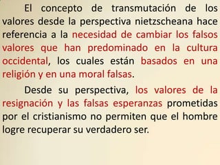 El concepto de transmutación de los
valores desde la perspectiva nietzscheana hace
referencia a la necesidad de cambiar los falsos
valores que han predominado en la cultura
occidental, los cuales están basados en una
religión y en una moral falsas.
      Desde su perspectiva, los valores de la
resignación y las falsas esperanzas prometidas
por el cristianismo no permiten que el hombre
logre recuperar su verdadero ser.
 