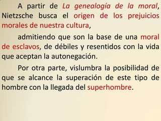 A partir de La genealogía de la moral,
Nietzsche busca el origen de los prejuicios
morales de nuestra cultura,
     admitiendo que son la base de una moral
de esclavos, de débiles y resentidos con la vida
que aceptan la autonegación.
     Por otra parte, vislumbra la posibilidad de
que se alcance la superación de este tipo de
hombre con la llegada del superhombre.
 