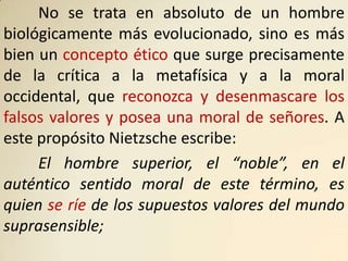 No se trata en absoluto de un hombre
biológicamente más evolucionado, sino es más
bien un concepto ético que surge precisamente
de la crítica a la metafísica y a la moral
occidental, que reconozca y desenmascare los
falsos valores y posea una moral de señores. A
este propósito Nietzsche escribe:
     El hombre superior, el “noble”, en el
auténtico sentido moral de este término, es
quien se ríe de los supuestos valores del mundo
suprasensible;
 