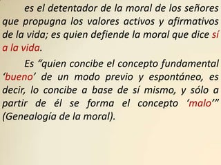 es el detentador de la moral de los señores
que propugna los valores activos y afirmativos
de la vida; es quien defiende la moral que dice sí
a la vida.
      Es “quien concibe el concepto fundamental
‘bueno’ de un modo previo y espontáneo, es
decir, lo concibe a base de sí mismo, y sólo a
partir de él se forma el concepto ‘malo’”
(Genealogía de la moral).
 